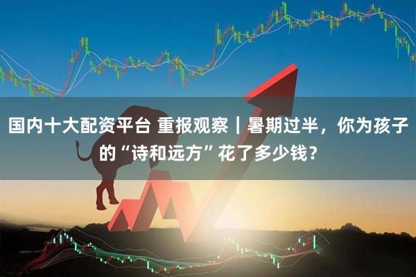 国内十大配资平台 重报观察｜暑期过半，你为孩子的“诗和远方”花了多少钱？