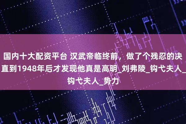 国内十大配资平台 汉武帝临终前，做了个残忍的决定，直到1948年后才发现他真是高明_刘弗陵_钩弋夫人_势力