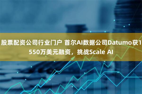 股票配资公司行业门户 首尔AI数据公司Datumo获1550万美元融资，挑战Scale AI