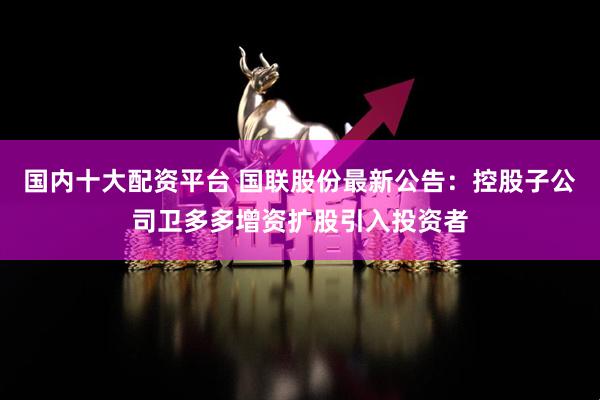 国内十大配资平台 国联股份最新公告：控股子公司卫多多增资扩股引入投资者