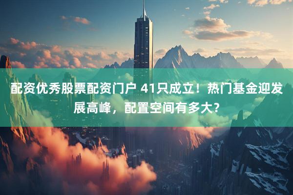 配资优秀股票配资门户 41只成立！热门基金迎发展高峰，配置空间有多大？