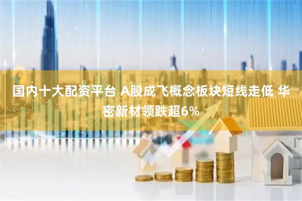 国内十大配资平台 A股成飞概念板块短线走低 华密新材领跌超6%