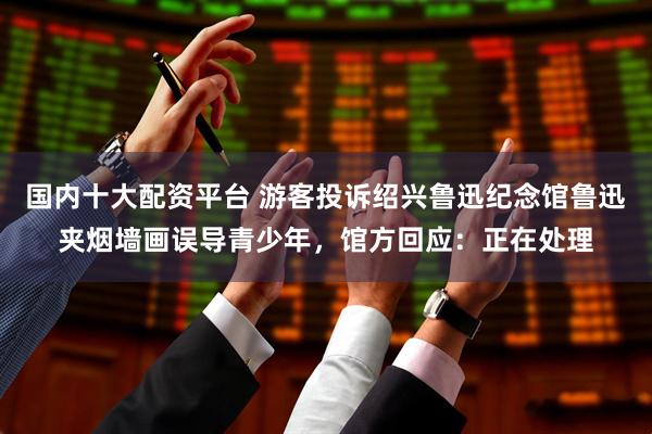 国内十大配资平台 游客投诉绍兴鲁迅纪念馆鲁迅夹烟墙画误导青少年，馆方回应：正在处理