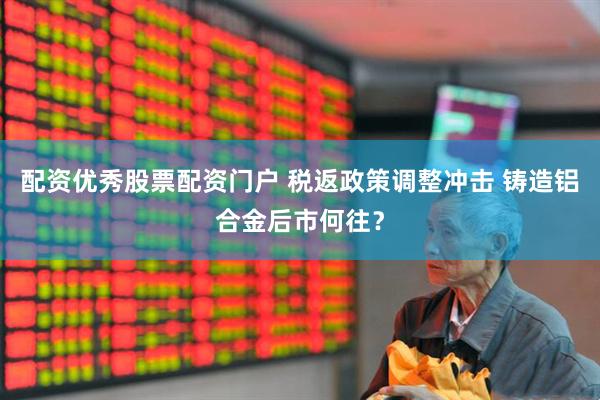 配资优秀股票配资门户 税返政策调整冲击 铸造铝合金后市何往？