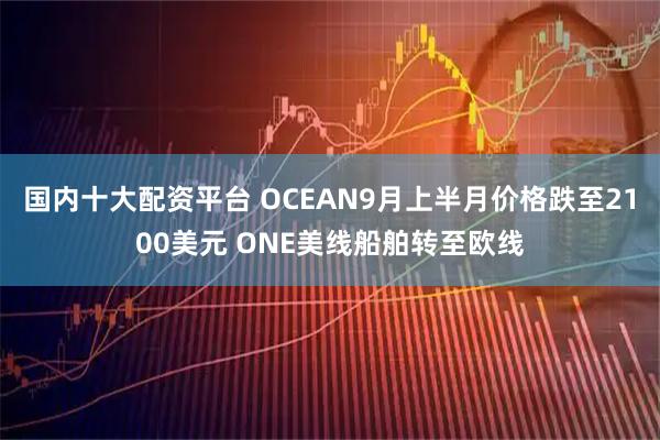 国内十大配资平台 OCEAN9月上半月价格跌至2100美元 ONE美线船舶转至欧线
