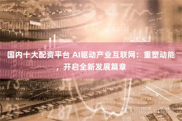 国内十大配资平台 AI驱动产业互联网：重塑动能，开启全新发展篇章