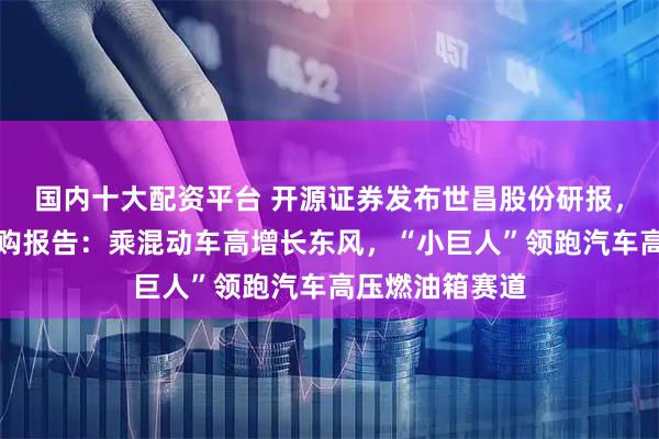 国内十大配资平台 开源证券发布世昌股份研报，北交所新股申购报告：乘混动车高增长东风，“小巨人”领跑汽车高压燃油箱赛道